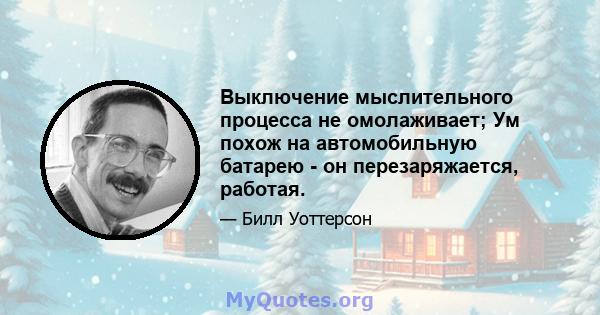 Выключение мыслительного процесса не омолаживает; Ум похож на автомобильную батарею - он перезаряжается, работая.