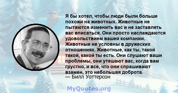 Я бы хотел, чтобы люди были больше похожи на животных. Животные не пытаются изменить вас и не заставлять вас вписаться. Они просто наслаждаются удовольствием вашей компании. Животные не условны в дружеских отношениях.