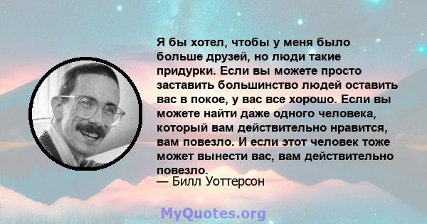 Я бы хотел, чтобы у меня было больше друзей, но люди такие придурки. Если вы можете просто заставить большинство людей оставить вас в покое, у вас все хорошо. Если вы можете найти даже одного человека, который вам