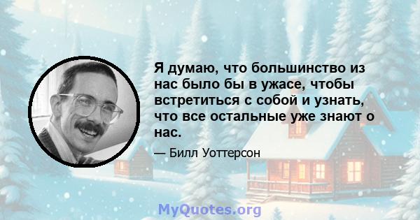 Я думаю, что большинство из нас было бы в ужасе, чтобы встретиться с собой и узнать, что все остальные уже знают о нас.