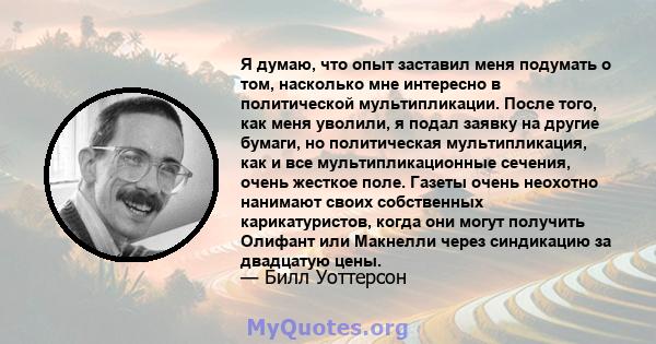 Я думаю, что опыт заставил меня подумать о том, насколько мне интересно в политической мультипликации. После того, как меня уволили, я подал заявку на другие бумаги, но политическая мультипликация, как и все