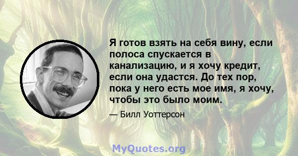 Я готов взять на себя вину, если полоса спускается в канализацию, и я хочу кредит, если она удастся. До тех пор, пока у него есть мое имя, я хочу, чтобы это было моим.