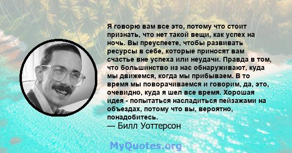 Я говорю вам все это, потому что стоит признать, что нет такой вещи, как успех на ночь. Вы преуспеете, чтобы развивать ресурсы в себе, которые приносят вам счастье вне успеха или неудачи. Правда в том, что большинство