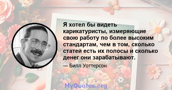 Я хотел бы видеть карикатуристы, измеряющие свою работу по более высоким стандартам, чем в том, сколько статей есть их полосы и сколько денег они зарабатывают.