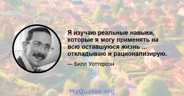 Я изучаю реальные навыки, которые я могу применять на всю оставшуюся жизнь ... откладываю и рационализирую.