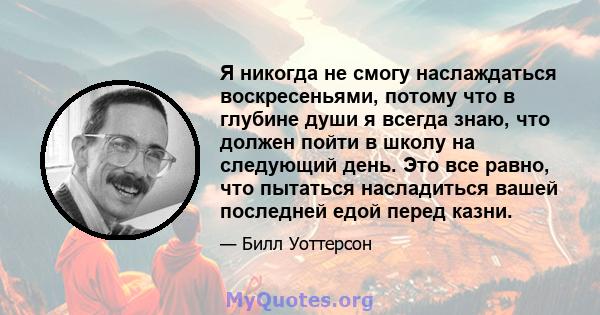 Я никогда не смогу наслаждаться воскресеньями, потому что в глубине души я всегда знаю, что должен пойти в школу на следующий день. Это все равно, что пытаться насладиться вашей последней едой перед казни.