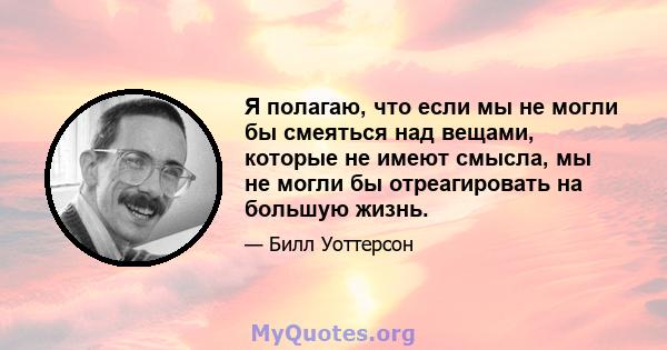 Я полагаю, что если мы не могли бы смеяться над вещами, которые не имеют смысла, мы не могли бы отреагировать на большую жизнь.