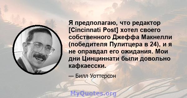 Я предполагаю, что редактор [Cincinnati Post] хотел своего собственного Джеффа Макнелли (победителя Пулитцера в 24), и я не оправдал его ожидания. Мои дни Цинциннати были довольно кафкаесски.