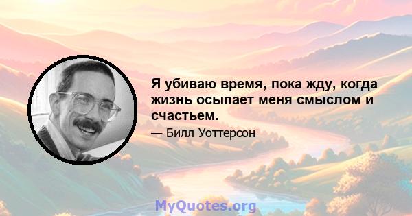 Я убиваю время, пока жду, когда жизнь осыпает меня смыслом и счастьем.