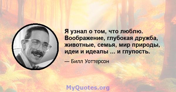 Я узнал о том, что люблю. Воображение, глубокая дружба, животные, семья, мир природы, идеи и идеалы ... и глупость.