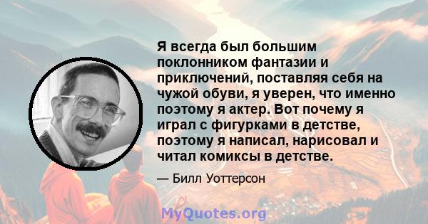 Я всегда был большим поклонником фантазии и приключений, поставляя себя на чужой обуви, я уверен, что именно поэтому я актер. Вот почему я играл с фигурками в детстве, поэтому я написал, нарисовал и читал комиксы в