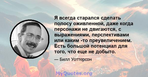 Я всегда старался сделать полосу оживленной, даже когда персонажи не двигаются, с выражениями, перспективами или каким -то преувеличением. Есть большой потенциал для того, что еще не добыто.