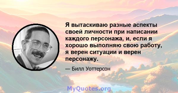 Я вытаскиваю разные аспекты своей личности при написании каждого персонажа, и, если я хорошо выполняю свою работу, я верен ситуации и верен персонажу.