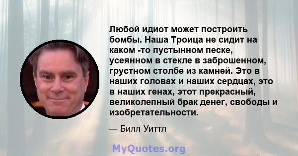 Любой идиот может построить бомбы. Наша Троица не сидит на каком -то пустынном песке, усеянном в стекле в заброшенном, грустном столбе из камней. Это в наших головах и наших сердцах, это в наших генах, этот прекрасный,