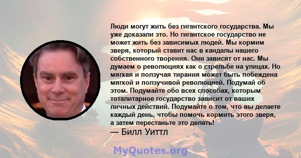 Люди могут жить без гигантского государства. Мы уже доказали это. Но гигантское государство не может жить без зависимых людей. Мы кормим зверя, который ставит нас в кандалы нашего собственного творения. Они зависят от