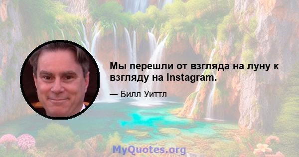 Мы перешли от взгляда на луну к взгляду на Instagram.