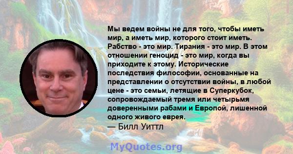 Мы ведем войны не для того, чтобы иметь мир, а иметь мир, которого стоит иметь. Рабство - это мир. Тирания - это мир. В этом отношении геноцид - это мир, когда вы приходите к этому. Исторические последствия философии,