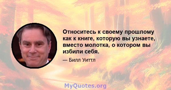 Относитесь к своему прошлому как к книге, которую вы узнаете, вместо молотка, о котором вы избили себя.