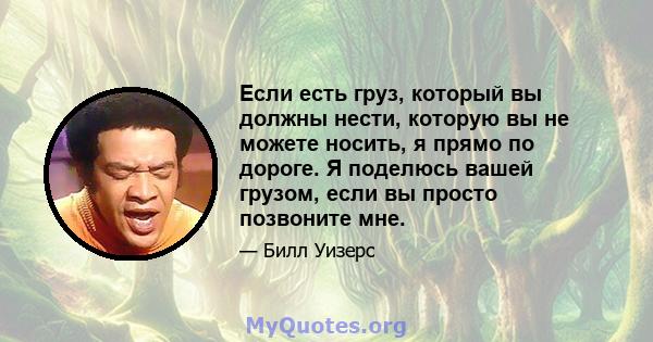 Если есть груз, который вы должны нести, которую вы не можете носить, я прямо по дороге. Я поделюсь вашей грузом, если вы просто позвоните мне.