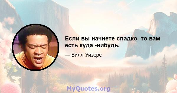 Если вы начнете сладко, то вам есть куда -нибудь.