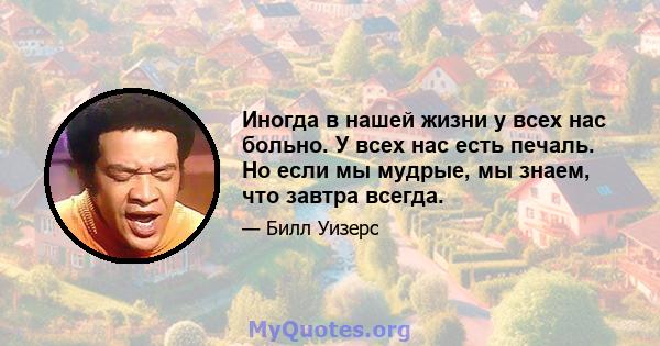 Иногда в нашей жизни у всех нас больно. У всех нас есть печаль. Но если мы мудрые, мы знаем, что завтра всегда.