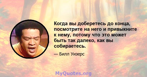 Когда вы доберетесь до конца, посмотрите на него и привыкните к нему, потому что это может быть так далеко, как вы собираетесь.