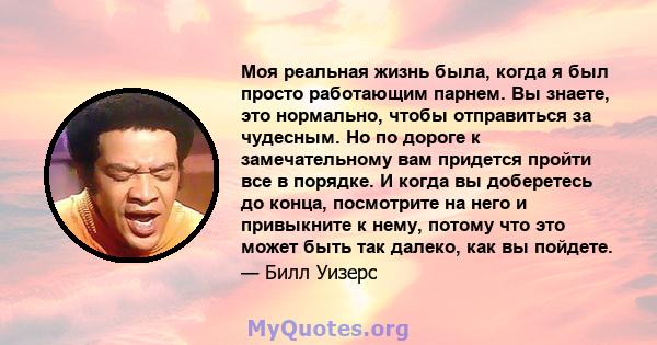 Моя реальная жизнь была, когда я был просто работающим парнем. Вы знаете, это нормально, чтобы отправиться за чудесным. Но по дороге к замечательному вам придется пройти все в порядке. И когда вы доберетесь до конца,