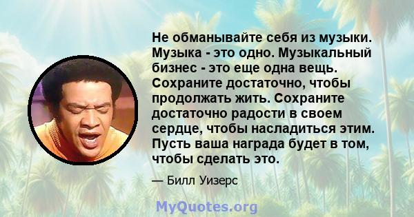 Не обманывайте себя из музыки. Музыка - это одно. Музыкальный бизнес - это еще одна вещь. Сохраните достаточно, чтобы продолжать жить. Сохраните достаточно радости в своем сердце, чтобы насладиться этим. Пусть ваша