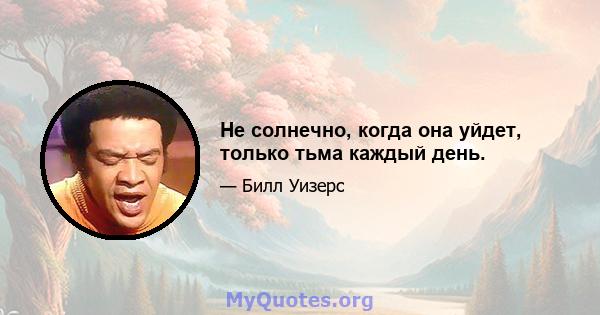 Не солнечно, когда она уйдет, только тьма каждый день.