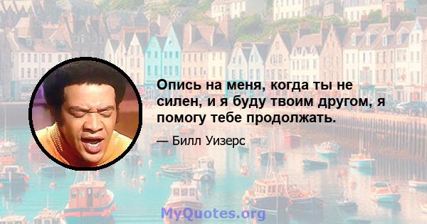 Опись на меня, когда ты не силен, и я буду твоим другом, я помогу тебе продолжать.