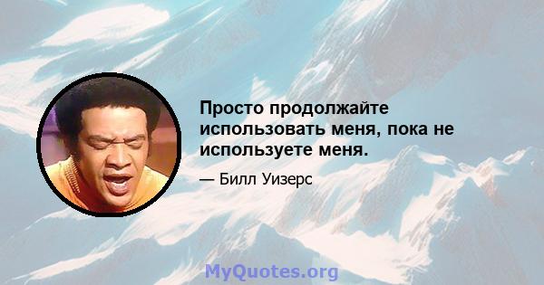 Просто продолжайте использовать меня, пока не используете меня.