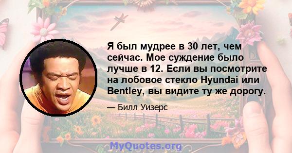 Я был мудрее в 30 лет, чем сейчас. Мое суждение было лучше в 12. Если вы посмотрите на лобовое стекло Hyundai или Bentley, вы видите ту же дорогу.