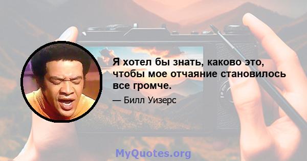 Я хотел бы знать, каково это, чтобы мое отчаяние становилось все громче.