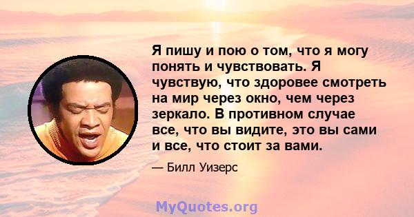 Я пишу и пою о том, что я могу понять и чувствовать. Я чувствую, что здоровее смотреть на мир через окно, чем через зеркало. В противном случае все, что вы видите, это вы сами и все, что стоит за вами.