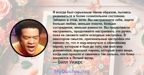 Я всегда был серьезным таким образом, пытаясь развиваться в более сознательное состояние. Забавно в этом, хотя. Вы настраиваете себя, ищете больше любви, меньше похоти, больше сострадания, меньше ревности. Вы