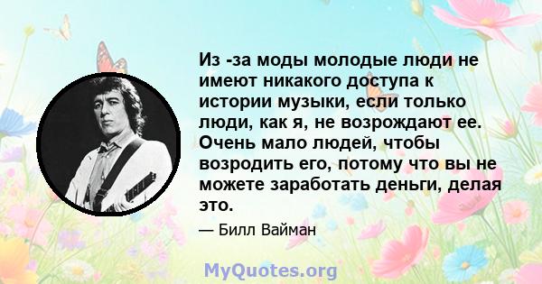 Из -за моды молодые люди не имеют никакого доступа к истории музыки, если только люди, как я, не возрождают ее. Очень мало людей, чтобы возродить его, потому что вы не можете заработать деньги, делая это.