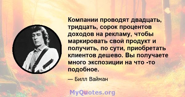 Компании проводят двадцать, тридцать, сорок процентов доходов на рекламу, чтобы маркировать свой продукт и получить, по сути, приобретать клиентов дешево. Вы получаете много экспозиции на что -то подобное.