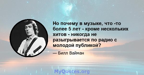 Но почему в музыке, что -то более 5 лет - кроме нескольких хитов - никогда не разыгрывается по радио с молодой публикой?