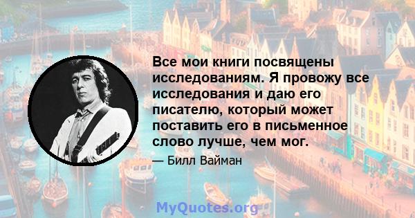 Все мои книги посвящены исследованиям. Я провожу все исследования и даю его писателю, который может поставить его в письменное слово лучше, чем мог.