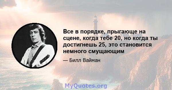 Все в порядке, прыгающе на сцене, когда тебе 20, но когда ты достигнешь 25, это становится немного смущающим