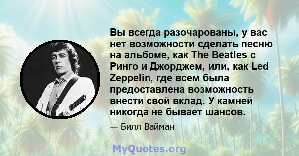 Вы всегда разочарованы, у вас нет возможности сделать песню на альбоме, как The Beatles с Ринго и Джорджем, или, как Led Zeppelin, где всем была предоставлена ​​возможность внести свой вклад. У камней никогда не бывает