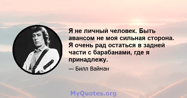 Я не личный человек. Быть авансом не моя сильная сторона. Я очень рад остаться в задней части с барабанами, где я принадлежу.