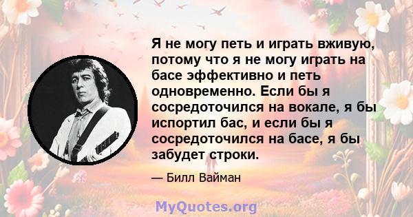 Я не могу петь и играть вживую, потому что я не могу играть на басе эффективно и петь одновременно. Если бы я сосредоточился на вокале, я бы испортил бас, и если бы я сосредоточился на басе, я бы забудет строки.