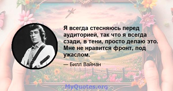 Я всегда стесняюсь перед аудиторией, так что я всегда сзади, в тени, просто делаю это. Мне не нравится фронт, под ужаслом.