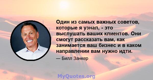 Один из самых важных советов, которые я узнал, - это выслушать ваших клиентов. Они смогут рассказать вам, как занимается ваш бизнес и в каком направлении вам нужно идти.