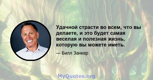 Удачной страсти во всем, что вы делаете, и это будет самая веселая и полезная жизнь, которую вы можете иметь.