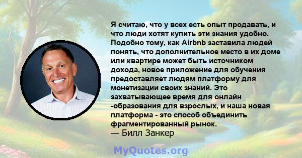 Я считаю, что у всех есть опыт продавать, и что люди хотят купить эти знания удобно. Подобно тому, как Airbnb заставила людей понять, что дополнительное место в их доме или квартире может быть источником дохода, новое