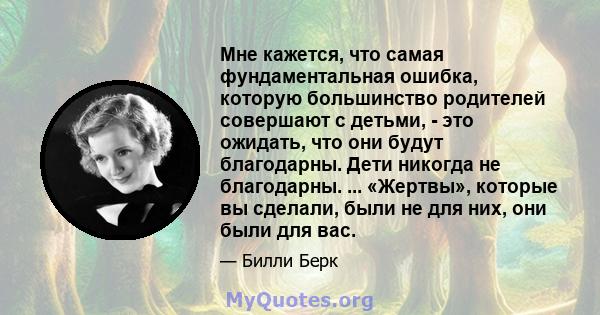 Мне кажется, что самая фундаментальная ошибка, которую большинство родителей совершают с детьми, - это ожидать, что они будут благодарны. Дети никогда не благодарны. ... «Жертвы», которые вы сделали, были не для них,