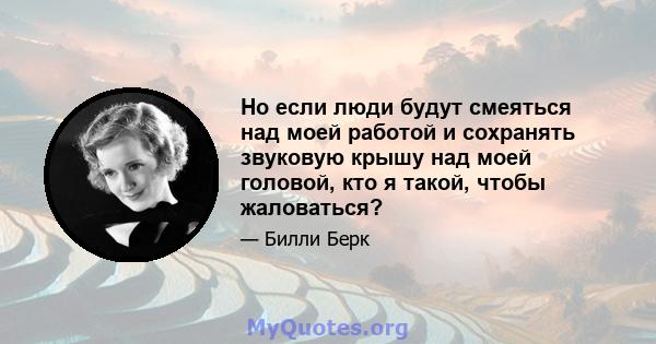 Но если люди будут смеяться над моей работой и сохранять звуковую крышу над моей головой, кто я такой, чтобы жаловаться?