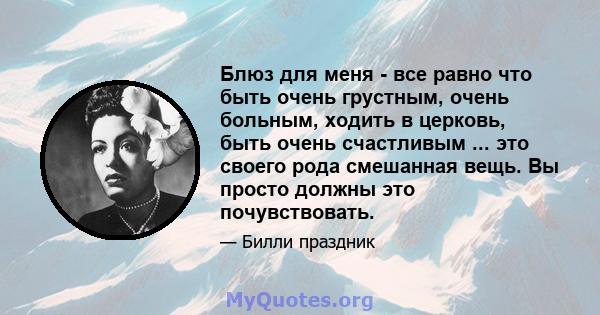 Блюз для меня - все равно что быть очень грустным, очень больным, ходить в церковь, быть очень счастливым ... это своего рода смешанная вещь. Вы просто должны это почувствовать.